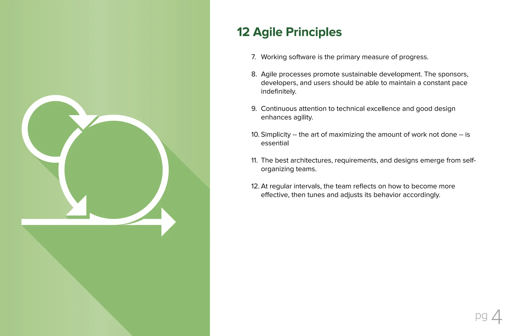 pg 4
Working software is the primary measure of progress.
Agile processes promote sustainable development. The sponsors,
developers, and users should be able to maintain a constant pace
indefinitely.
Continuous attention to technical excellence and good design
enhances agility.
Simplicity -- the art of maximizing the amount of work not done -- is
essential
The best architectures, requirements, and designs emerge from self-
organizing teams.
At regular intervals, the team reflects on how to become more
effective, then tunes and adjusts its behavior accordingly.
7.
8.
9.
10.
11.
12.
12 Agile Principles
 