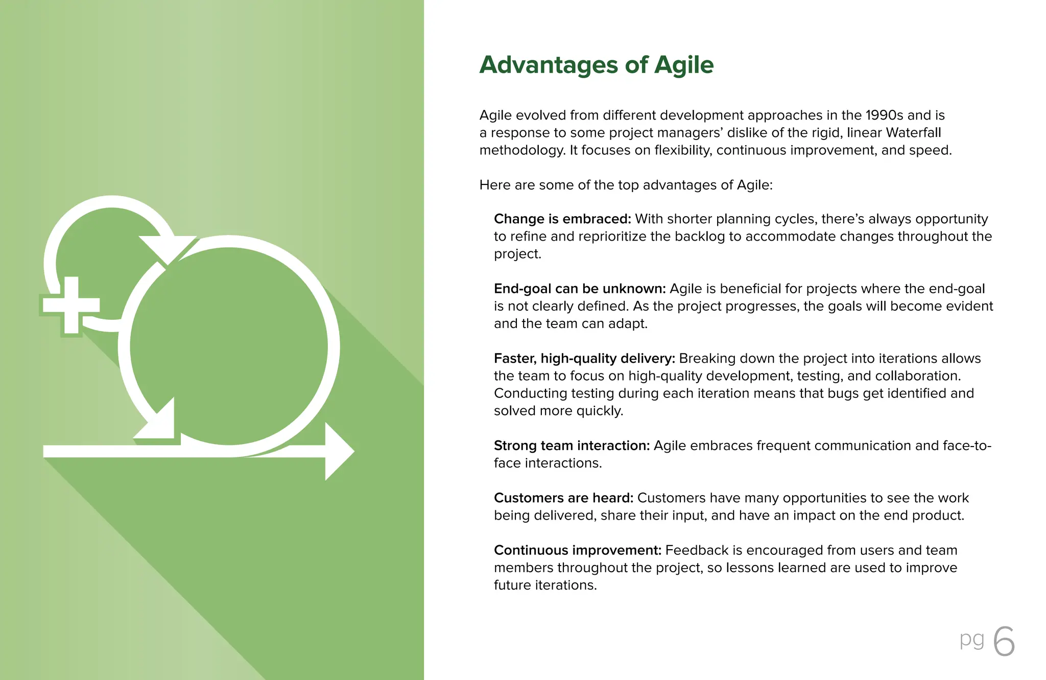 pg 6
Agile evolved from different development approaches in the 1990s and is
a response to some project managers’ dislike of the rigid, linear Waterfall
methodology. It focuses on flexibility, continuous improvement, and speed.
Here are some of the top advantages of Agile:
Change is embraced: With shorter planning cycles, there’s always opportunity
to refine and reprioritize the backlog to accommodate changes throughout the
project.
End-goal can be unknown: Agile is beneficial for projects where the end-goal
is not clearly defined. As the project progresses, the goals will become evident
and the team can adapt.
Faster, high-quality delivery: Breaking down the project into iterations allows
the team to focus on high-quality development, testing, and collaboration.
Conducting testing during each iteration means that bugs get identified and
solved more quickly.
Strong team interaction: Agile embraces frequent communication and face-to-
face interactions.
Customers are heard: Customers have many opportunities to see the work
being delivered, share their input, and have an impact on the end product.
Continuous improvement: Feedback is encouraged from users and team
members throughout the project, so lessons learned are used to improve
future iterations.
Advantages of Agile
 