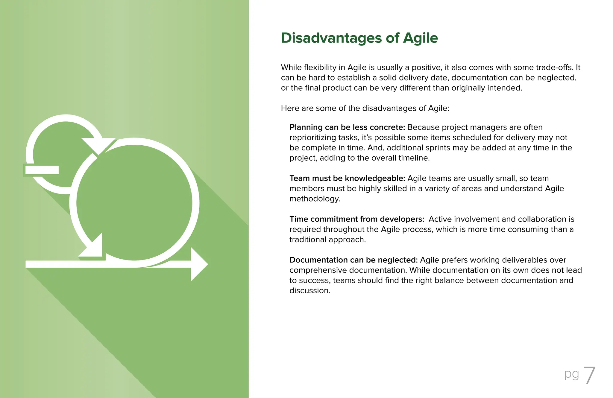 pg 7
While flexibility in Agile is usually a positive, it also comes with some trade-offs. It
can be hard to establish a solid delivery date, documentation can be neglected,
or the final product can be very different than originally intended.
Here are some of the disadvantages of Agile:
Planning can be less concrete: Because project managers are often
reprioritizing tasks, it’s possible some items scheduled for delivery may not
be complete in time. And, additional sprints may be added at any time in the
project, adding to the overall timeline.
Team must be knowledgeable: Agile teams are usually small, so team
members must be highly skilled in a variety of areas and understand Agile
methodology.
Time commitment from developers: Active involvement and collaboration is
required throughout the Agile process, which is more time consuming than a
traditional approach.
Documentation can be neglected: Agile prefers working deliverables over
comprehensive documentation. While documentation on its own does not lead
to success, teams should find the right balance between documentation and
discussion.
Disadvantages of Agile
 