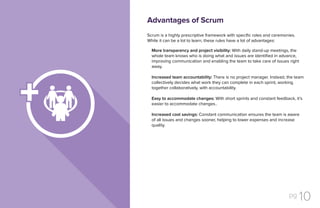 pg 10
Scrum is a highly prescriptive framework with specific roles and ceremonies.
While it can be a lot to learn, these rules have a lot of advantages:
More transparency and project visibility: With daily stand-up meetings, the
whole team knows who is doing what and issues are identified in advance,
improving communication and enabling the team to take care of issues right
away.
Increased team accountability: There is no project manager. Instead, the team
collectively decides what work they can complete in each sprint, working
together collaboratively, with accountability.
Easy to accommodate changes: With short sprints and constant feedback, it’s
easier to accommodate changes..
Increased cost savings: Constant communication ensures the team is aware
of all issues and changes sooner, helping to lower expenses and increase
quality.
Advantages of Scrum
 