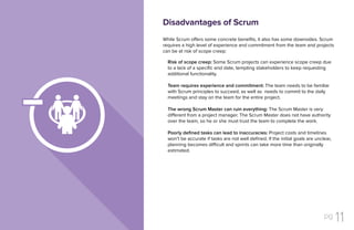 pg 11
While Scrum offers some concrete benefits, it also has some downsides. Scrum
requires a high level of experience and commitment from the team and projects
can be at risk of scope creep:
Risk of scope creep: Some Scrum projects can experience scope creep due
to a lack of a specific end date, tempting stakeholders to keep requesting
additional functionality.
Team requires experience and commitment: The team needs to be familiar
with Scrum principles to succeed, as well as needs to commit to the daily
meetings and stay on the team for the entire project.
The wrong Scrum Master can ruin everything: The Scrum Master is very
different from a project manager. The Scrum Master does not have authority
over the team, so he or she must trust the team to complete the work.
Poorly defined tasks can lead to inaccuracies: Project costs and timelines
won’t be accurate if tasks are not well defined. If the initial goals are unclear,
planning becomes difficult and sprints can take more time than originally
estimated.
Disadvantages of Scrum
 