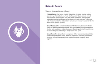 pg 12
There are three specific roles in Scrum:
Product Owner: The Scrum Product Owner has the vision of what to build
and conveys that to the team. He or she focuses on business and market
requirements, prioritizing the work that needs to be done, managing the
backlog, providing guidance on which features to ship next, and interacting
with the team and other stakeholders to make sure everyone understands the
items on the product backlog.
Scrum Master: Often considered the coach for the team, the Scrum Master
helps the team do their best possible work. This means organizing meetings,
dealing with roadblocks and challenges, and working with the Product Owner
to ensure the product backlog is ready for the next sprint.
Scrum Team: The Scrum Team is comprised of five to seven members. Unlike
traditional development teams, there are not distinct roles like programmer,
designer, or tester. Everyone on the project completes the set of work
together.
Roles in Scrum
 