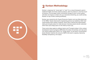 pg 15
Kanban is Japanese for “visual sign” or “card.” It is a visual framework used to
implement Agile and shows what to produce, when to produce it, and how much
to produce. It encourages small, incremental changes to your current system
and does not require a certain set up or procedure (meaning, you could overlay
Kanban on top of other existing workflows).
Kanban was inspired by the Toyota Production System and Lean Manufacturing.
In the 1940s, Toyota improved its engineering process by modeling it after how
supermarkets stock shelves. Engineer Taiichi Ohno noticed that supermarkets
stock just enough product to meet demand. Inventory would only be restocked
when there was empty space on the shelf (a visual cue).
These same ideas apply to software teams and IT projects today. In this context,
development work-in-progress (WIP) takes the place of inventory, and new work
can only be added when there is an “empty space” on the team’s visual Kanban
board. Kanban matches the amount of WIP to the team’s capacity, improving
flexibility, transparency, and output.
Kanban Methodology
2
 