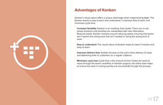 pg 17
Kanban’s visual nature offers a unique advantage when implementing Agile. The
Kanban board is easy to learn and understand, it improves flow of work, and
minimizes cycle time:
Increases flexibility: Kanban is an evolving, fluid model. There are no set
phase durations and priorities are reevaluated with new information.
Reduces waste: Kanban revolves around reducing waste, ensuring that teams
don’t spend time doing work that isn’t needed or doing the wrong kind of
work.
Easy to understand: The visual nature of Kanban helps to make it intuitive and
easy to learn.
Improves delivery flow: Kanban focuses on the just-in-time delivery of value
and delivering work to customers on a regular cadence.
Minimizes cycle time: Cycle time is the amount of time it takes for work to
move through the team’s workflow. In Kanban projects, the entire team helps
to ensure the work is moving quickly and successfully through the process.
Advantages of Kanban
 