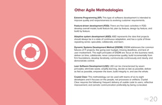 pg 20
Extreme Programming (XP): This type of software development is intended to
improve quality and responsiveness to evolving customer requirements.
Feature-driven development (FDD): There are five basic activities in FDD:
develop overall model, build feature list, plan by feature, design by feature, and
build by feature.
Adaptive system development (ASD): ASD represents the idea that projects
should always be in a state of continuous adaptation, and has a cycle of three
repeating series: speculate, collaborate, and learn.
Dynamic Systems Development Method (DSDM): DSDM addresses the common
failures of IT projects, like going over budget, missing deadlines, and lack of
user involvement. The eight principles of DSDM are: focus on the business need,
deliver on time, collaborate, never compromise quality, build incrementally from
firm foundations, develop iteratively, communicate continuously and clearly, and
demonstrate control.
Lean Software Development (LSD): LSD can be characterized by seven
principles: eliminate waste, amplify learning, decide as late as possible, deliver
as fast as possible, empower the team, build integrity in, and see the whole.
Crystal Clear: This methodology can be used with teams of six to eight
developers and it focuses on the people, not processes or artifacts. Crystal
Clear requires the following: frequent delivery of usable code to users, reflective
improvement, and osmotic communication preferably by being co-located.
Other Agile Methodologies
 