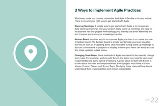 pg 22
Stand up Meetings: A simple way to get started with Agile is to incorporate
daily stand-up meetings into your project. Daily stand-up meetings are easy to
incorporate into any project methodology you already use (even Waterfall) and
don’t require any training or knowledge transfer.
Kanban Board: Another way to incorporate Agile practices is to create and use
a Kanban board. The Kanban board is simple tool to help your team visualize
the flow of work as it’s getting done. Use the board during stand-up meetings to
discuss current work in progress or display it where your team can easily access
it to make updates to task status.
Changing Team Roles: Some methods of Agile may result in the need to change
team roles. For example, working with Scrum, the team may need to take more
responsibility and boost speed of delivery. A good place to start with Scrum is
to talk about the roles and responsibilities. Every project must have a Scrum
Master, Product Owner, and Scrum Team. Clarifying these roles will help teams
understand their responsibilities and remain accountable.
Whichever route you choose, remember that Agile is flexible in its very nature.
There is no wrong or right way to get started with Agile.
3 Ways to Implement Agile Practices
 
