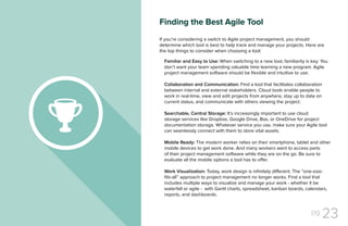 pg 23
If you’re considering a switch to Agile project management, you should
determine which tool is best to help track and manage your projects. Here are
the top things to consider when choosing a tool:
Familiar and Easy to Use: When switching to a new tool, familiarity is key. You
don’t want your team spending valuable time learning a new program. Agile
project management software should be flexible and intuitive to use.
Collaboration and Communication: Find a tool that facilitates collaboration
between internal and external stakeholders. Cloud tools enable people to
work in real-time, view and edit projects from anywhere, stay up to date on
current status, and communicate with others viewing the project.
Searchable, Central Storage: It’s increasingly important to use cloud
storage services like Dropbox, Google Drive, Box, or OneDrive for project
documentation storage. Whatever service you use, make sure your Agile tool
can seamlessly connect with them to store vital assets.
Mobile Ready: The modern worker relies on their smartphone, tablet and other
mobile devices to get work done. And many workers want to access parts
of their project management software while they are on the go. Be sure to
evaluate all the mobile options a tool has to offer.
Work Visualization: Today, work design is infinitely different. The “one-size-
fits-all” approach to project management no longer works. Find a tool that
includes multiple ways to visualize and manage your work - whether it be
waterfall or agile - with Gantt charts, spreadsheet, kanban boards, calendars,
reports, and dashboards.
Finding the Best Agile Tool
 