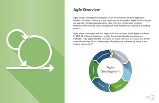 pg 2
Agile project management is based on an incremental, iterative approach.
Instead of in-depth planning at the beginning of the project, Agile methodologies
are open to changing requirements over time and encourages constant
feedback from the end users. The goal of each iteration is to produce a working
product.
Agile refers to any process that aligns with the concepts of the Agile Manifesto.
In 2001, 17 software developers met to discuss lightweight development
methods. They published the Manifesto for Agile Software Development, which
covered how they found “better ways of developing software by doing it and
helping others do it.”
The Project Killer:
Poor Communication
Agile Overview
A 2013 PMI study found that poor communication
was the primary contributor to project failure one
third of the time and had a negative impact on
project success more than half the time.
 