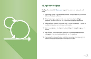 pg 3
The Agile Manifesto lists 12 principles to guide teams on how to execute with
agility:
Our highest priority is to satisfy the customer through early and continuous
delivery of valuable software.
Welcome changing requirements, even late in development. Agile
processes harness change for the customer’s competitive advantage.
Deliver working software frequently, from a couple of weeks to a couple of
months, with preference to the shorter timescale.
Business people and developers must work together daily throughout the
project.
Build projects around motivated individuals. Give them the environment
and support they need, and trust them to get the job done.
The most efficient and effective method of conveying information to and
within a development team is face-to-face conversation.
1.
2.
3.
4.
5.
6.
12 Agile Principles
 