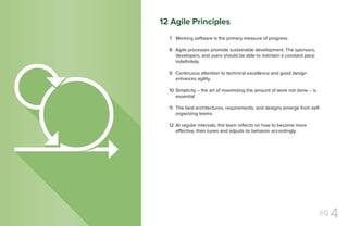 pg 4
Working software is the primary measure of progress.
Agile processes promote sustainable development. The sponsors,
developers, and users should be able to maintain a constant pace
indefinitely.
Continuous attention to technical excellence and good design
enhances agility.
Simplicity -- the art of maximizing the amount of work not done -- is
essential
The best architectures, requirements, and designs emerge from self-
organizing teams.
At regular intervals, the team reflects on how to become more
effective, then tunes and adjusts its behavior accordingly.
7.
8.
9.
10.
11.
12.
12 Agile Principles
 