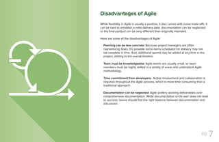pg 7
While flexibility in Agile is usually a positive, it also comes with some trade-offs. It
can be hard to establish a solid delivery date, documentation can be neglected,
or the final product can be very different than originally intended.
Here are some of the disadvantages of Agile:
Planning can be less concrete: Because project managers are often
reprioritizing tasks, it’s possible some items scheduled for delivery may not
be complete in time. And, additional sprints may be added at any time in the
project, adding to the overall timeline.
Team must be knowledgeable: Agile teams are usually small, so team
members must be highly skilled in a variety of areas and understand Agile
methodology.
Time commitment from developers: Active involvement and collaboration is
required throughout the Agile process, which is more time consuming than a
traditional approach.
Documentation can be neglected: Agile prefers working deliverables over
comprehensive documentation. While documentation on its own does not lead
to success, teams should find the right balance between documentation and
discussion.
Disadvantages of Agile
 