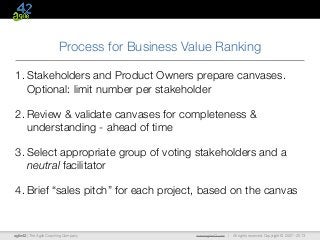 agile42 | The Agile Coaching Company www.agile42.com | All rights reserved. Copyright © 2007 - 2013
Process for Business Value Ranking
1. Stakeholders and Product Owners prepare canvases.
Optional: limit number per stakeholder
2. Review & validate canvases for completeness &
understanding - ahead of time
3. Select appropriate group of voting stakeholders and a
neutral facilitator
4. Brief “sales pitch” for each project, based on the canvas
 
