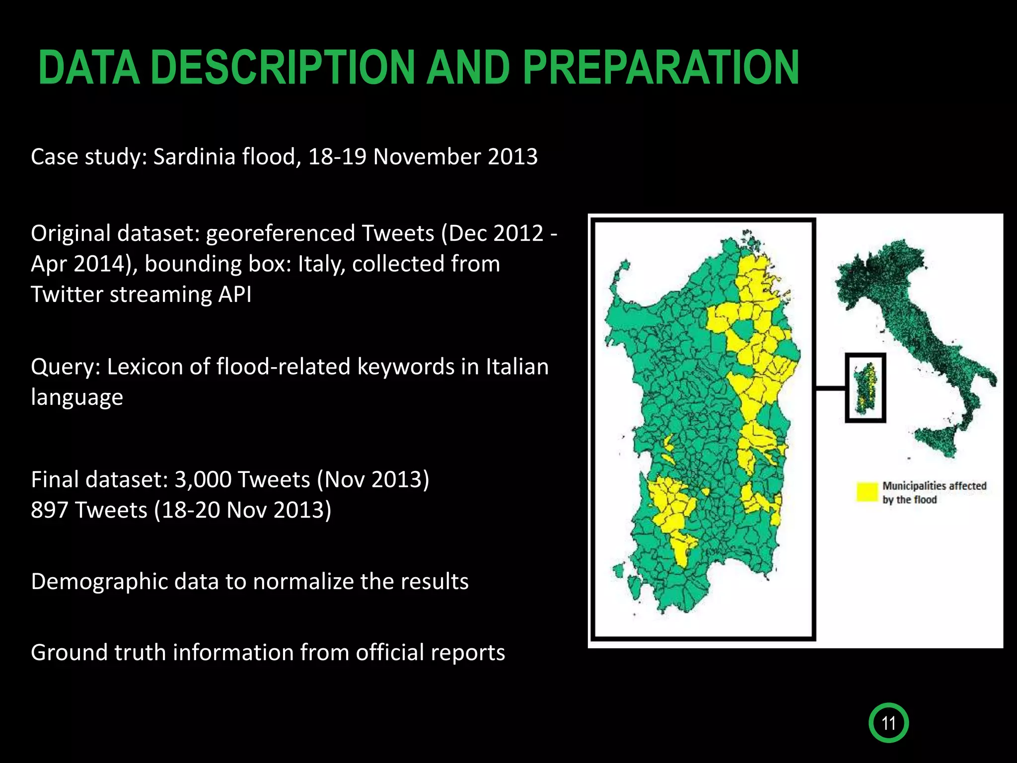11
DATA DESCRIPTION AND PREPARATION
Case study: Sardinia flood, 18-19 November 2013
Original dataset: georeferenced Tweets (Dec 2012 -
Apr 2014), bounding box: Italy, collected from
Twitter streaming API
Query: Lexicon of flood-related keywords in Italian
language
Demographic data to normalize the results
Ground truth information from official reports
Final dataset: 3,000 Tweets (Nov 2013)
897 Tweets (18-20 Nov 2013)
 
