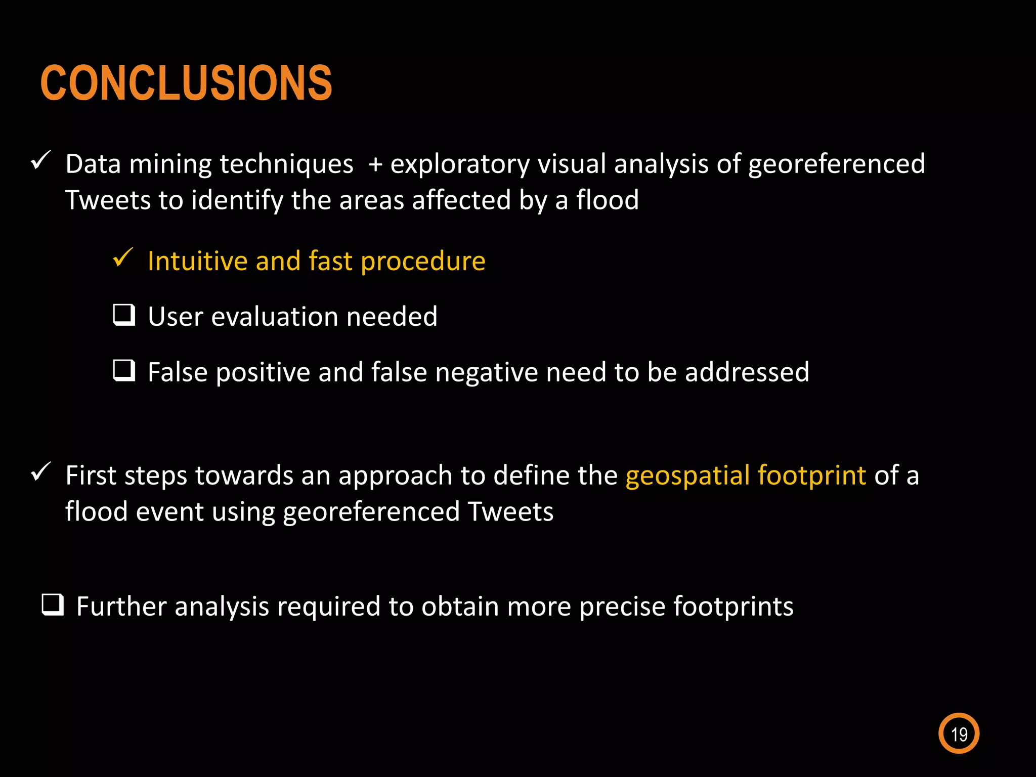 19
CONCLUSIONS
 First steps towards an approach to define the geospatial footprint of a
flood event using georeferenced Tweets
 Data mining techniques + exploratory visual analysis of georeferenced
Tweets to identify the areas affected by a flood
 Intuitive and fast procedure
 User evaluation needed
 False positive and false negative need to be addressed
 Further analysis required to obtain more precise footprints
 