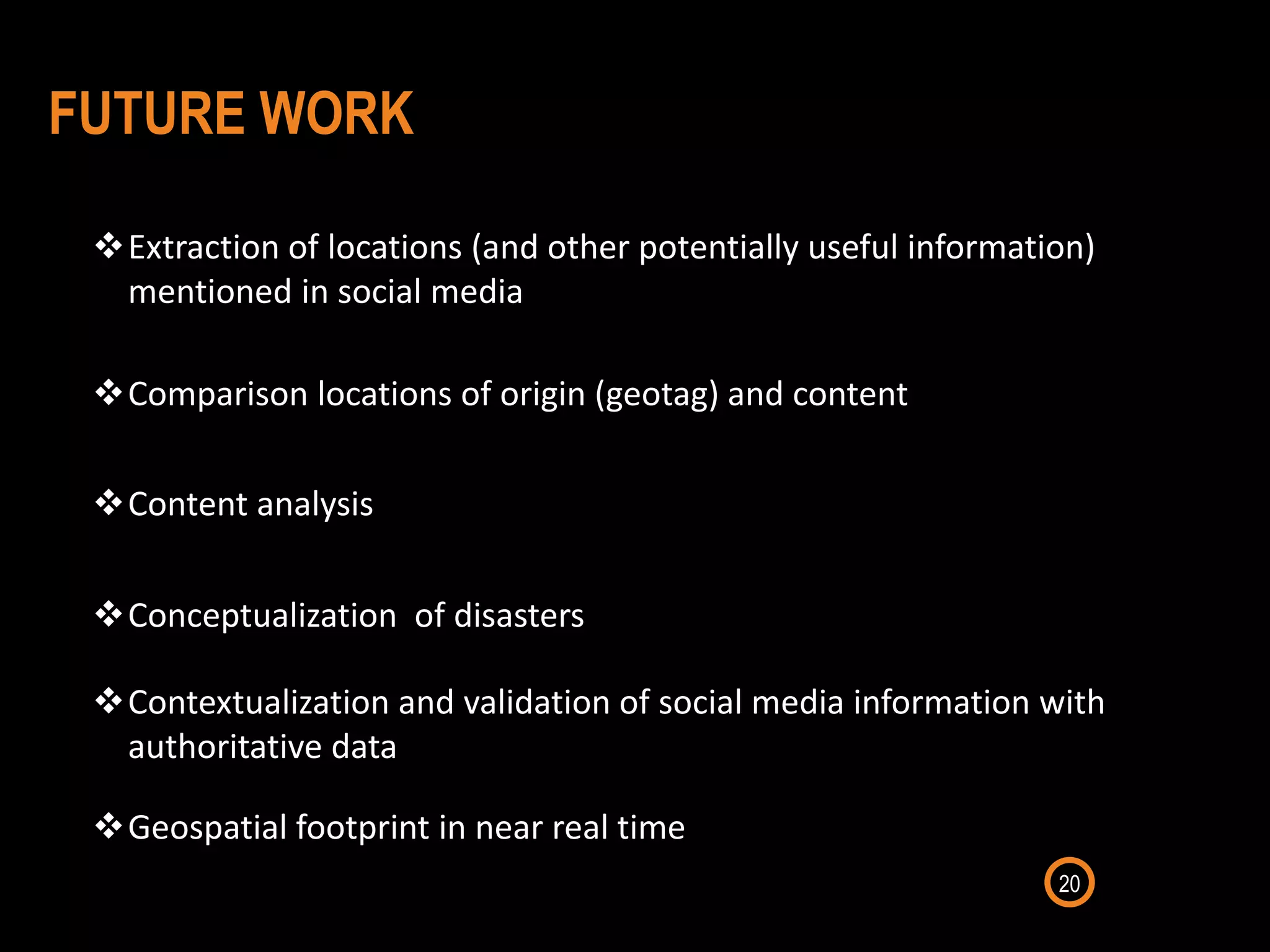 20
Extraction of locations (and other potentially useful information)
mentioned in social media
Comparison locations of origin (geotag) and content
Contextualization and validation of social media information with
authoritative data
FUTURE WORK
Conceptualization of disasters
Content analysis
Geospatial footprint in near real time
 
