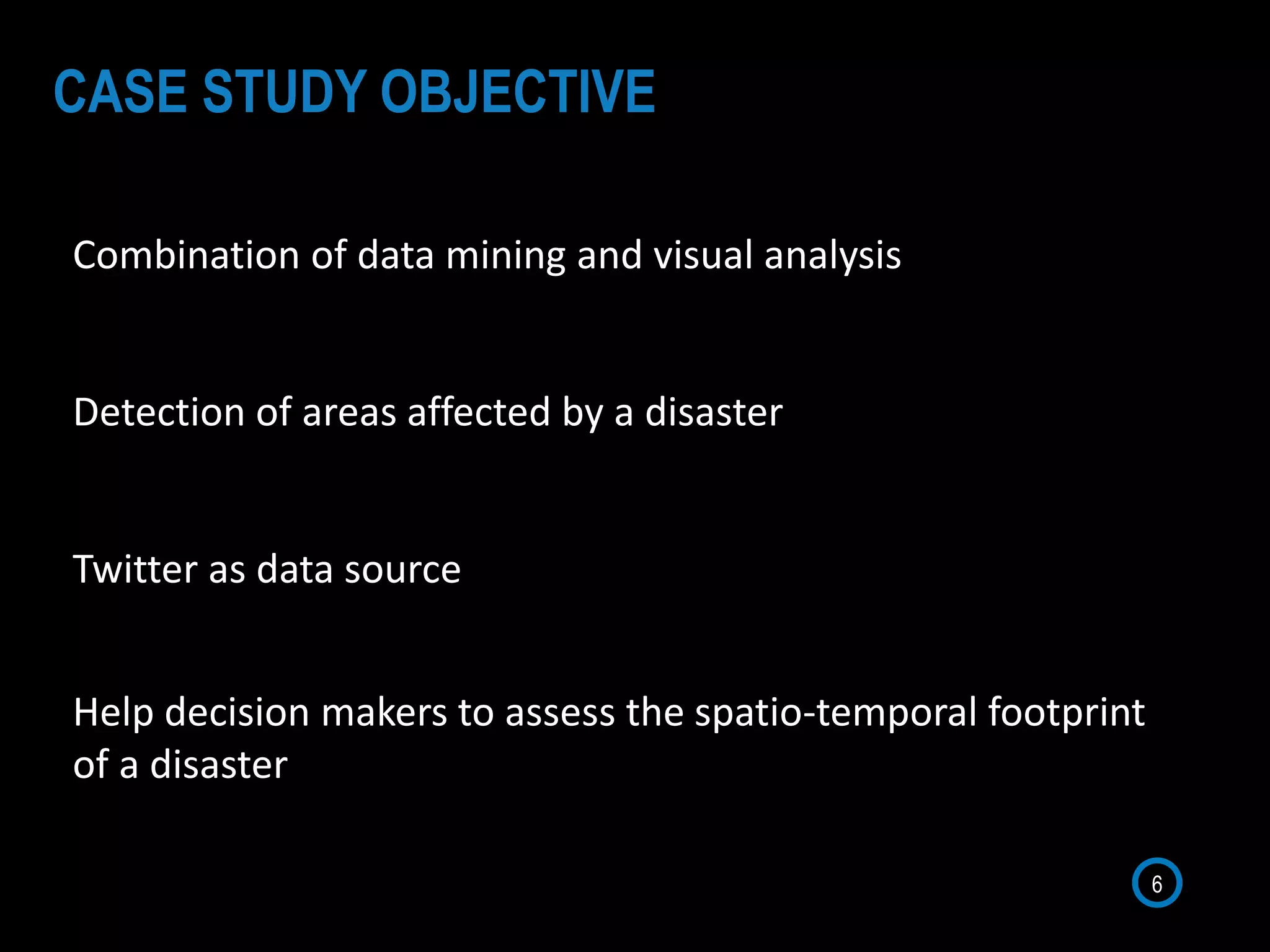 Combination of data mining and visual analysis
Detection of areas affected by a disaster
Twitter as data source
6
CASE STUDY OBJECTIVE
Help decision makers to assess the spatio-temporal footprint
of a disaster
 
