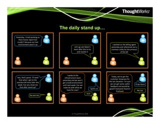 The daily stand up…
Yesterday, I tried working on
that invoice report but
couldn’t because our test
environment wasn’t up
Let’s go see Dylan’s
team after this to try
and resolve it
I worked on the billing agent
yesterday and refactored out a
common utility for the printout
of the bill
No worries
Sure
I guess so
I spoke to the
infrastructure team
yesterday and we won’t
get a build environment
until next week. Can we
make do with what we
have for now?
Hey, that’s great. I’ll need
that when I get to the
overdue bill story later this
week. Can you show me
that after stand up?
Today, we’ve got the
customer showcase for
the last iteration. I’m sure
we can get some useful
feedback and would be
good if everyone heard it
firsthand.
I’ll be there
Me too
© ThoughtWorks 2008
 