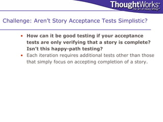 Challenge: Aren’t Story Acceptance Tests Simplistic?

      • How can it be good testing if your acceptance
        tests are only verifying that a story is complete?
        Isn’t this happy-path testing?
      • Each iteration requires additional tests other than those
        that simply focus on accepting completion of a story.
 