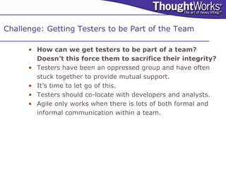 Challenge: Getting Testers to be Part of the Team

      • How can we get testers to be part of a team?
        Doesn’t this force them to sacrifice their integrity?
      • Testers have been an oppressed group and have often
        stuck together to provide mutual support.
      • It’s time to let go of this.
      • Testers should co-locate with developers and analysts.
      • Agile only works when there is lots of both formal and
        informal communication within a team.
 