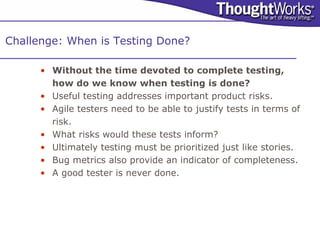 Challenge: When is Testing Done?

      • Without the time devoted to complete testing,
        how do we know when testing is done?
      • Useful testing addresses important product risks.
      • Agile testers need to be able to justify tests in terms of
        risk.
      • What risks would these tests inform?
      • Ultimately testing must be prioritized just like stories.
      • Bug metrics also provide an indicator of completeness.
      • A good tester is never done.
 