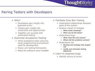 Pairing Testers with Developers

      • Why?                                  • Facilitate Grey Box Testing
         • Developers gain insight into          • Understand relationships between
           potential errors                        parts of the system
         • Testers gain insight into             • Analyze impact of changes
           constraints and opportunities             • What needs retesting?
         • Together can succeed with                 • What can be left alone?
           automated testing                     • Understand bugs
      • Automate Acceptance Testing                  • What were the root causes?
                                                     • Where did the problems surface?
         • Write acceptance tests using the
           same programming environment          • Understand risk
           used for development                      • Develop test strategy that targets
                                                       risk
         • Reuse unit testing frameworks
                                                     • Justify and articulate testing
         • Make the software more testable             objectives
                                              • Learn to diagnose bugs
                                                 • Identify source of errors
 
