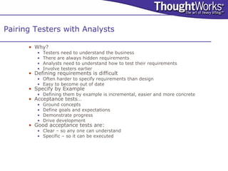 Pairing Testers with Analysts

      • Why?
         •   Testers need to understand the business
         •   There are always hidden requirements
         •   Analysts need to understand how to test their requirements
         •   Involve testers earlier
      • Defining requirements is difficult
         • Often harder to specify requirements than design
         • Easy to become out of date
      • Specify by Example
         • Defining them by example is incremental, easier and more concrete
      • Acceptance tests…
         •   Ground concepts
         •   Define goals and expectations
         •   Demonstrate progress
         •   Drive development
      • Good acceptance tests are:
         • Clear – so any one can understand
         • Specific – so it can be executed
 