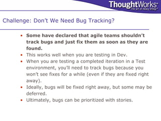 Challenge: Don’t We Need Bug Tracking?

     • Some have declared that agile teams shouldn’t
       track bugs and just fix them as soon as they are
       found.
     • This works well when you are testing in Dev.
     • When you are testing a completed iteration in a Test
       environment, you’ll need to track bugs because you
       won’t see fixes for a while (even if they are fixed right
       away).
     • Ideally, bugs will be fixed right away, but some may be
       deferred.
     • Ultimately, bugs can be prioritized with stories.
 