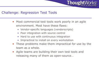 Challenge: Regression Test Tools

      • Most commercial test tools work poorly in an agile
        environment. Most have these flaws:
         •   Vendor-specific languages (vendorscripts)
         •   Poor integration with source control
         •   Hard to use with continuous integration
         •   Impractical to install on every workstation
      • These problems make them impractical for use by the
        team as a whole.
      • Agile teams are building their own test tools and
        releasing many of them as open-source…
 