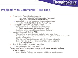 Problems with Commercial Test Tools

      •   Proprietary Scripting Languages
                • Winrunner (TSL), SilkTest (4test), Robot (Test Basic)
                • http://www.stickyminds.com/se/S2326.asp
           •   But newer tools are now using standard languages
                • Astra QuickTest (VB Script), XDE Tester (Java),
      •   Incompatibility with Source Control
           •   Temporary files and directories (WinRunner)
                • http://paulhammant.com/blog/000245.html
           •   Key information stored in repositories (Rational)
      •   Lack of External Calling API’s
           •   They refuse to allow themselves to be used as a library.
           •   Generally, you can only launch complete scripts with limited access to
               results information.
           •   Therefore difficult to integrate with Continuous Integration
           •   Some new low-cost and shareware tools are exceptions
                • E.g. TestComplete
      •   Restrictive and Expensive Licensing
           •   Developers can’t run test suites.
      These “features” encourage vendor-lock and frustrate serious
         programming
           •   Open-Source Tools almost always avoid these shortcomings.
 