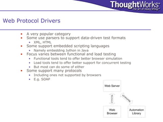 Web Protocol Drivers

      •   A very popular category
      •   Some use parsers to support data-driven test formats
           •   XML, HTML
      •   Some support embedded scripting languages
           •   Namely embedding Jython in Java
      •   Focus varies between functional and load testing
           •   Functional tools tend to offer better browser simulation
           •   Load tools tend to offer better support for concurrent testing
           •   But most can do some of either
      •   Some support many protocols
           •   Including ones not supported by browsers
           •   E.g. SOAP

                                                            Web Server


                                                                            HT




                                                                HTTP/HTML
                                                                              TP
                                                                                   /H
                                                                                     TM
                                                                                       L



                                                              Web                     Automation
                                                             Browser                    Library
 