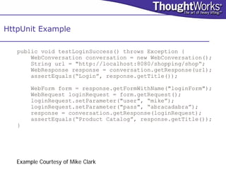 HttpUnit Example

   public void testLoginSuccess() throws Exception {
       WebConversation conversation = new WebConversation();
       String url = "http://localhost:8080/shopping/shop“;
       WebResponse response = conversation.getResponse(url);
       assertEquals(“Login”, response.getTitle());

        WebForm form = response.getFormWithName("loginForm");
        WebRequest loginRequest = form.getRequest();
        loginRequest.setParameter("user", “mike”);
        loginRequest.setParameter("pass", “abracadabra”);
        response = conversation.getResponse(loginRequest);
        assertEquals(“Product Catalog”, response.getTitle());
   }




   Example Courtesy of Mike Clark
 