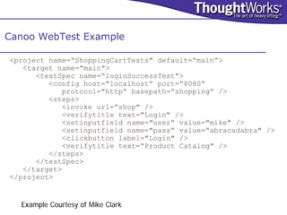 Canoo WebTest Example

<project name=“ShoppingCartTests" default=“main”>
   <target name="main">
      <testSpec name=“loginSuccessTest">
         <config host="localhost“ port=“8080“
            protocol="http“ basepath=“shopping” />
         <steps>
            <invoke url=“shop" />
            <verifytitle text="Login" />
            <setinputfield name="user“ value="mike" />
            <setinputfield name="pass“ value=“abracadabra" />
            <clickbutton label="Login" />
            <verifytitle text=“Product Catalog" />
         </steps>
      </testSpec>
   </target>
</project>


  Example Courtesy of Mike Clark
 