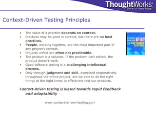 Context-Driven Testing Principles

      •   The value of a practice depends on context.
      •   Practices may be good in context, but there are no best
          practices.
      •   People, working together, are the most important part of
          any project’s context.
      •   Projects unfold are often not predictable.
      •   The product is a solution. If the problem isn’t solved, the
          product doesn’t work.
      •   Good software testing is a challenging intellectual
          process.
      •   Only through judgment and skill, exercised cooperatively
          throughout the entire project, are we able to do the right
          things at the right times to effectively test our products.

      Context-driven testing is biased towards rapid feedback
         and adaptability

                      www.context-driven-testing.com
 