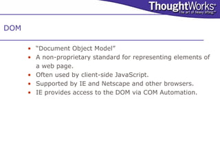 DOM

      • “Document Object Model”
      • A non-proprietary standard for representing elements of
        a web page.
      • Often used by client-side JavaScript.
      • Supported by IE and Netscape and other browsers.
      • IE provides access to the DOM via COM Automation.
 