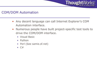 COM/DOM Automation

     • Any decent language can call Internet Explorer’s COM
       Automation interface.
     • Numerous people have built project-specific test tools to
       drive the COM/DOM interface.
        •   Visual Basic
        •   Python
        •   Perl (See samie.sf.net)
        •   C#
 