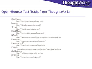 Open-Source Test Tools from ThoughtWorks

     Dashboard
          http://dashboard.sourceforge.net/
     hloader
          http://hloader.sourceforge.net/
     jfcUnit
          http://jfcunit.sourceforge.net/
     MockMaker
          http://mockmaker.sourceforge.net/
     NMock
          http://opensource.thoughtworks.com/projects/nmock.jsp
     Marathon
          http://marathonman.sourceforge.net/
     Marathon.NET
          http://marathonnet.sourceforge.net/
     PyUnit
           http://opensource.thoughtworks.com/projects/pyunit.jsp
     SelfEsteem
          http://selfesteem.sourceforge.net/
     XMLUnit
          http://xmlunit.sourceforge.net/
 