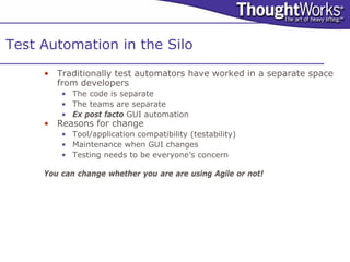 Test Automation in the Silo
     • Traditionally test automators have worked in a separate space
       from developers
         • The code is separate
         • The teams are separate
         • Ex post facto GUI automation
     • Reasons for change
         • Tool/application compatibility (testability)
         • Maintenance when GUI changes
         • Testing needs to be everyone’s concern

     You can change whether you are are using Agile or not!
 