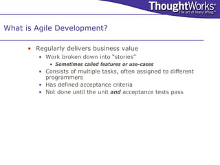 What is Agile Development?

      • Regularly delivers business value
         • Work broken down into “stories”
             • Sometimes called features or use-cases
         • Consists of multiple tasks, often assigned to different
           programmers
         • Has defined acceptance criteria
         • Not done until the unit and acceptance tests pass
 
