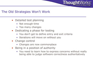 The Old Strategies Won’t Work

      • Detailed test planning
         • Not enough time
         • Too many changes
      • Dedicating a phase for testing
         • You don’t get to define entry and exit criteria
         • Iterations will move on without you
      • Change control
         • Changes are now commonplace
      • Being in a position of authority
         • You need to learn how to express concerns without really
           being able to judge software correctness authoritatively
 