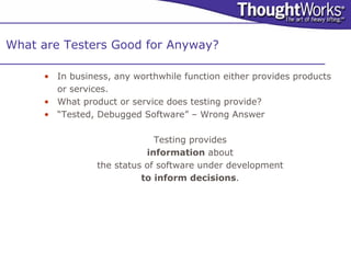 What are Testers Good for Anyway?

     • In business, any worthwhile function either provides products
       or services.
     • What product or service does testing provide?
     • “Tested, Debugged Software” – Wrong Answer

                             Testing provides
                           information about
                the status of software under development
                          to inform decisions.
 
