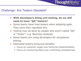 Challenge: Are Testers Obsolete?

      • With developers doing unit testing, do we still
        need to have “QA” testers?
      • Some teams have fired testers when adopting agile.
        They have then regretted this.
      • Testing may be done by people who aren’t called “QA”
        or “Tester”: e.g. Business Analysts.
      • Some teams are using developers for acceptance
        testing.
      • Dedicated testers bring two benefits:
         • Focus on customer usage over technical implementation
         • Focus on uncovering flaws over confirming completeness
 