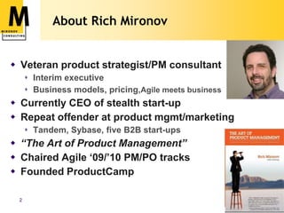 About Rich MironovVeteran product strategist/PM consultantInterim executiveBusiness models, pricing,Agile meets businessCurrently CEO of stealth start-upRepeat offender at product mgmt/marketingTandem, Sybase, five B2B start-ups“The Art of Product Management”Chaired Agile ‘09/’10 PM/PO tracksFounded ProductCamp