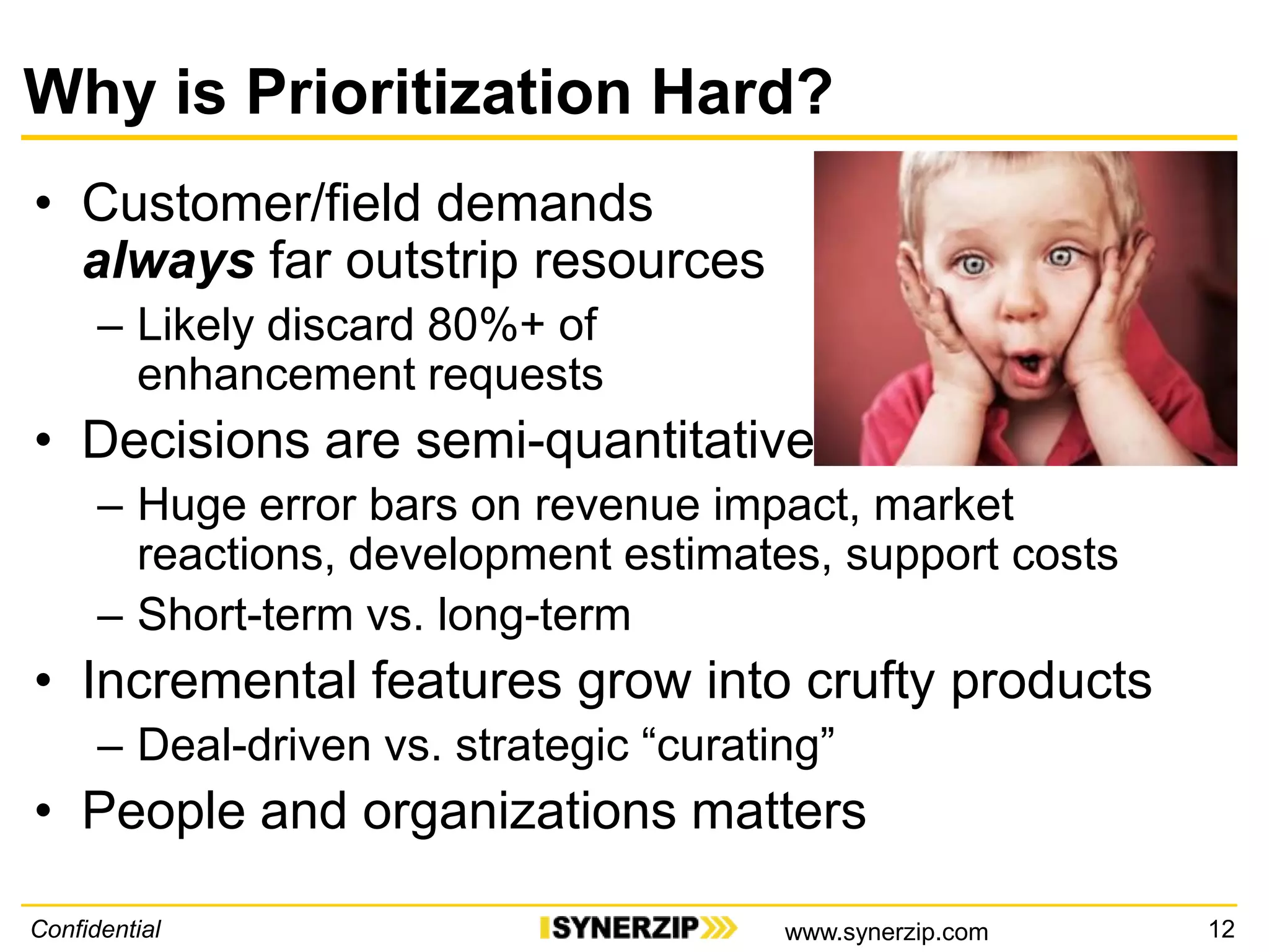 Why is Prioritization Hard?
• Customer/field demands
always far outstrip resources
– Likely discard 80%+ of
enhancement requests
• Decisions are semi-quantitative
– Huge error bars on revenue impact, market
reactions, development estimates, support costs
– Short-term vs. long-term
• Incremental features grow into crufty products
– Deal-driven vs. strategic “curating”
• People and organizations matters
Confidential 12www.synerzip.com
 