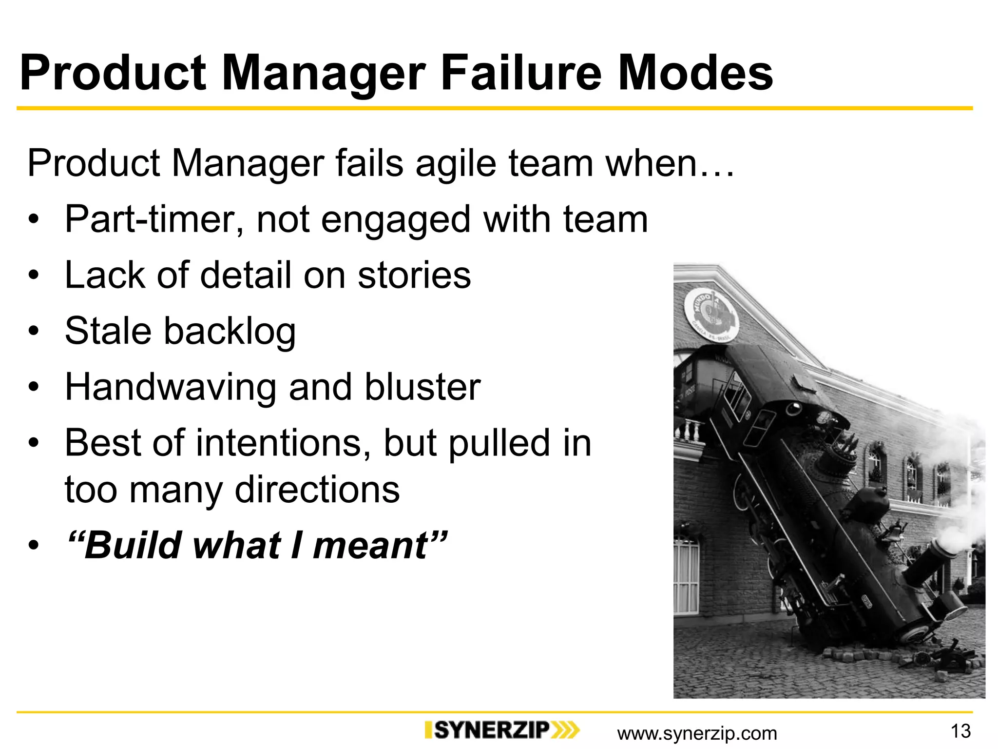 Product Manager Failure Modes
Product Manager fails agile team when…
• Part-timer, not engaged with team
• Lack of detail on stories
• Stale backlog
• Handwaving and bluster
• Best of intentions, but pulled in
too many directions
• “Build what I meant”
13www.synerzip.com
 