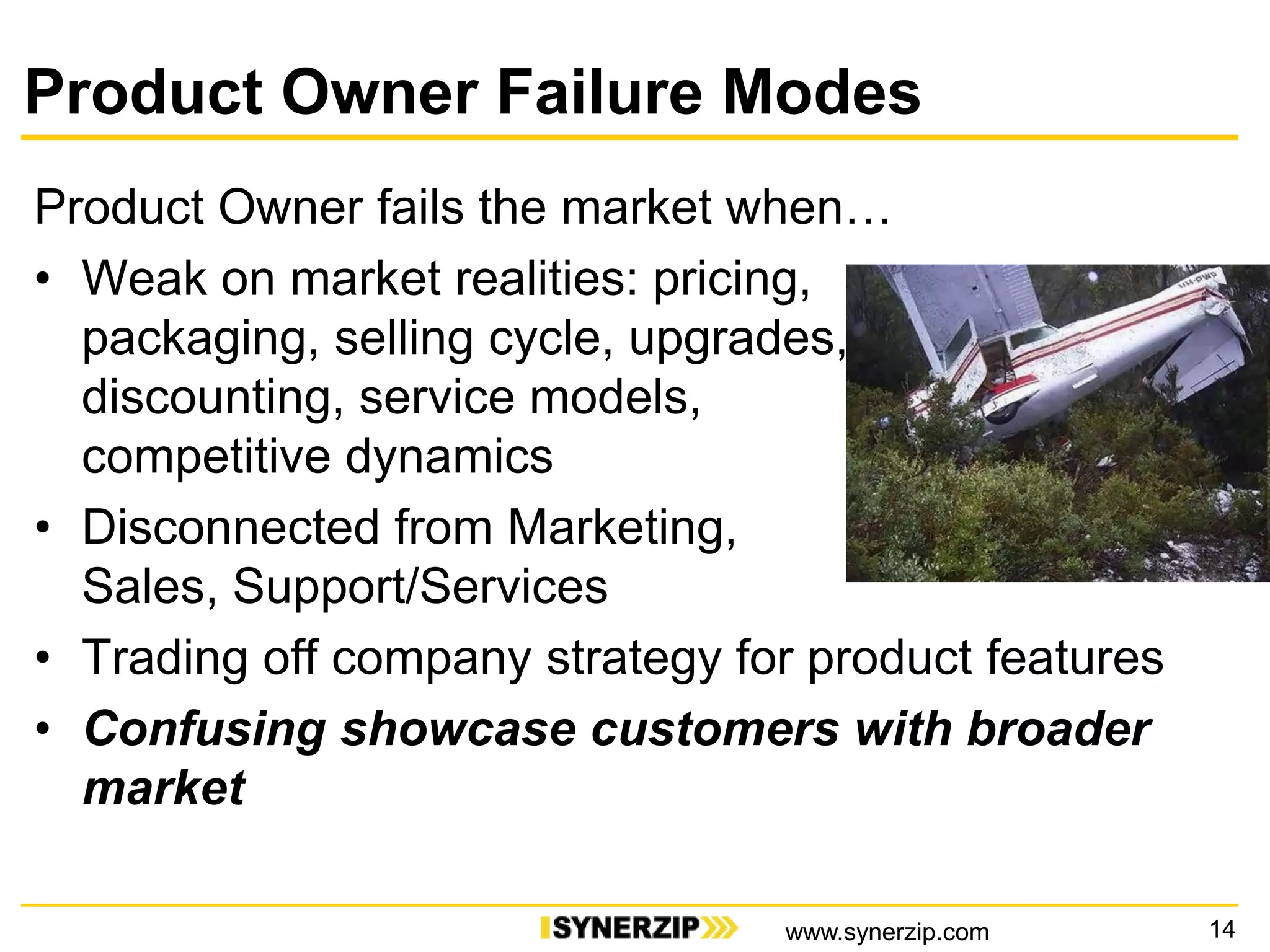 Product Owner Failure Modes
Product Owner fails the market when…
• Weak on market realities: pricing,
packaging, selling cycle, upgrades,
discounting, service models,
competitive dynamics
• Disconnected from Marketing,
Sales, Support/Services
• Trading off company strategy for product features
• Confusing showcase customers with broader
market
14www.synerzip.com
 