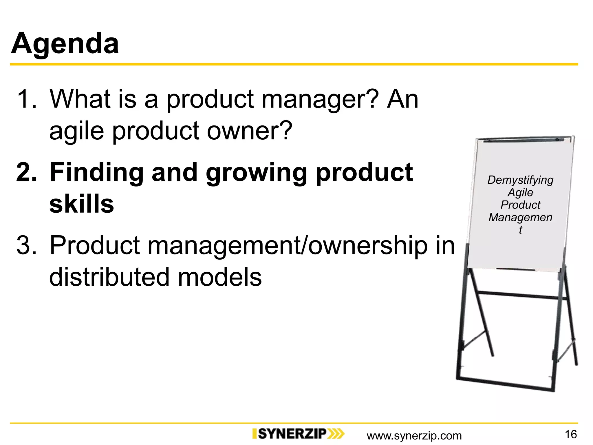 Agenda
1. What is a product manager? An
agile product owner?
2. Finding and growing product
skills
3. Product management/ownership in
distributed models
16
Demystifying
Agile
Product
Managemen
t
www.synerzip.com
 