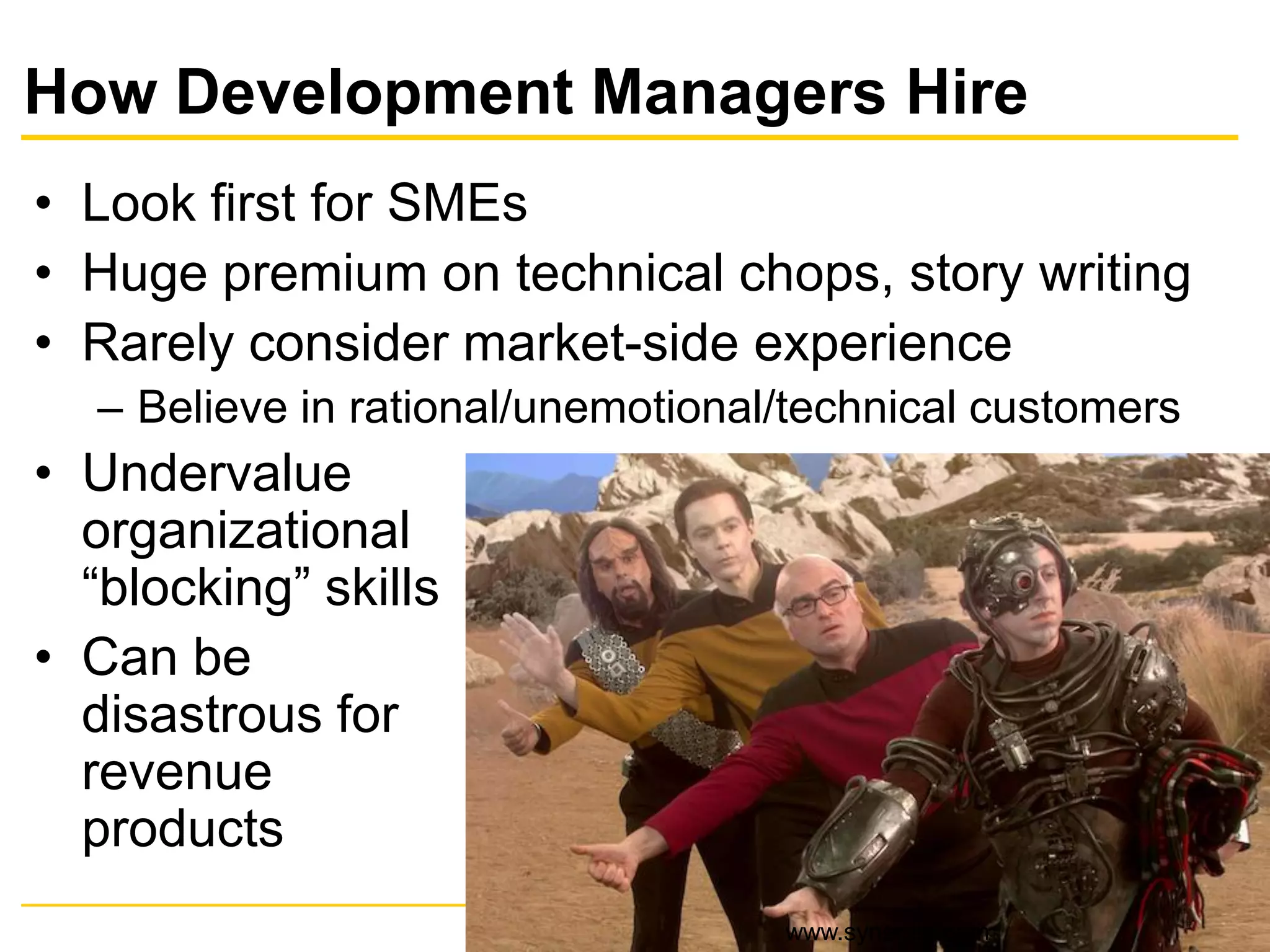 How Development Managers Hire
• Look first for SMEs
• Huge premium on technical chops, story writing
• Rarely consider market-side experience
– Believe in rational/unemotional/technical customers
• Undervalue
organizational
“blocking” skills
• Can be
disastrous for
revenue
products
www.synerzip.com
 