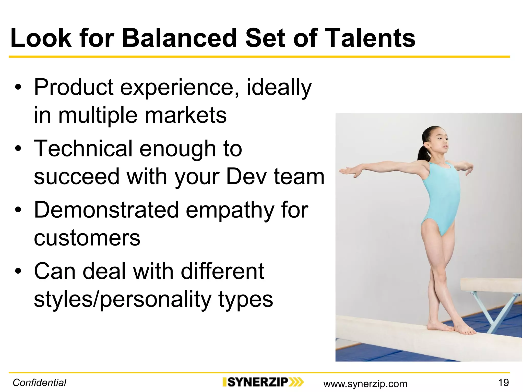 Look for Balanced Set of Talents
• Product experience, ideally
in multiple markets
• Technical enough to
succeed with your Dev team
• Demonstrated empathy for
customers
• Can deal with different
styles/personality types
Confidential 19www.synerzip.com
 