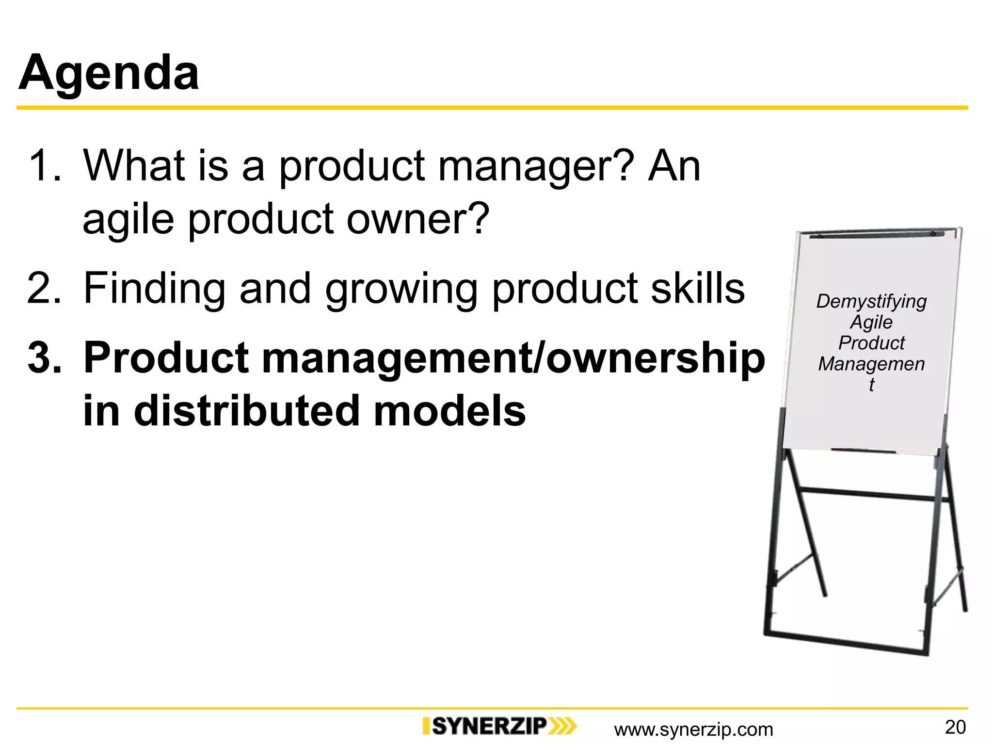 Agenda
1. What is a product manager? An
agile product owner?
2. Finding and growing product skills
3. Product management/ownership
in distributed models
20
Demystifying
Agile
Product
Managemen
t
www.synerzip.com
 