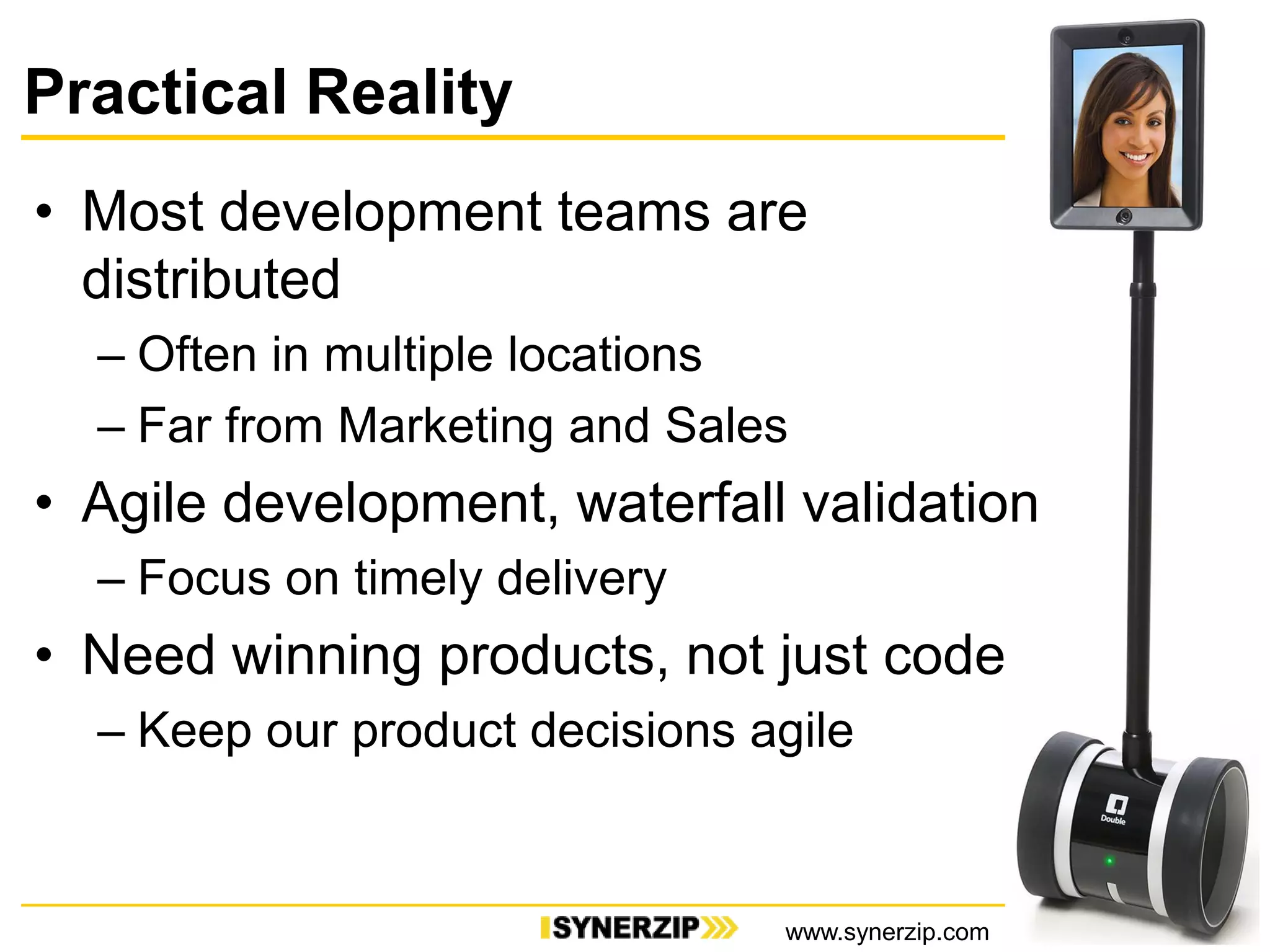 Practical Reality
21
• Most development teams are
distributed
– Often in multiple locations
– Far from Marketing and Sales
• Agile development, waterfall validation
– Focus on timely delivery
• Need winning products, not just code
– Keep our product decisions agile
www.synerzip.com
 